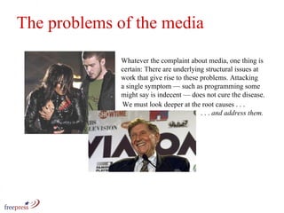 Whatever the complaint about media, one thing is certain: There are underlying structural issues at work that give rise to these problems. Attacking a single symptom — such as programming some might say is indecent — does not cure the disease.  The problems of the media We must look deeper at the root causes . . .    . . .  and address them. 