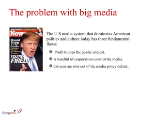 The problem with big media The U.S media system that dominates American politics and culture today has three fundamental flaws:  Profit trumps the public interest. A handful of corporations control the media. Citizens are shut out of the media policy debate. 