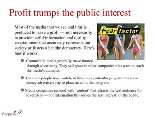 Profit trumps the public interest Most of the media that we see and hear is produced to make a profit — not necessarily to provide useful information and quality entertainment that accurately represents our society or fosters a healthy democracy. Here's how it works: Commercial media generally make money    through advertising. They sell space to other companies who want to reach    the media’s audience. The more people read, watch, or listen to a particular program, the more    money advertisers pay to place an ad in that program.  Media companies respond with ‘content’ that attracts the best audience for    advertisers — not information that serves the best interests of the public. 
