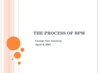 THE PROCESS OF BPM George Van Antwerp April 6, 2007 