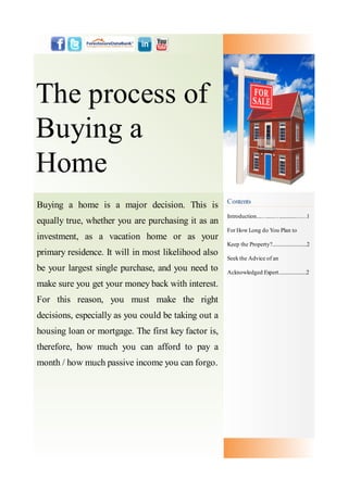The process of
Buying a
Home
                                                     Contents
Buying a home is a major decision. This is
                                                     Introduction....…......…............……1
equally true, whether you are purchasing it as an
                                                     For How Long do You Plan to
investment, as a vacation home or as your
                                                     Keep the Property?..........................2
primary residence. It will in most likelihood also
                                                     Seek the Advice of an
be your largest single purchase, and you need to     Acknowledged Expert.....................2

make sure you get your money back with interest.
For this reason, you must make the right
decisions, especially as you could be taking out a
housing loan or mortgage. The first key factor is,
therefore, how much you can afford to pay a
month / how much passive income you can forgo.
 