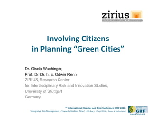 6th
International Disaster and Risk Conference IDRC 2016
‘Integrative Risk Management – Towards Resilient Cities‘ • 28 Aug – 1 Sept 2016 • Davos • Switzerland
www.grforum.org
Involving Citizens
in Planning “Green Cities”
Dr. Gisela Wachinger,
Prof. Dr. Dr. h. c. Ortwin Renn
ZIRIUS, Research Center
for Interdisciplinary Risk and Innovation Studies,
University of Stuttgart
Germany
 