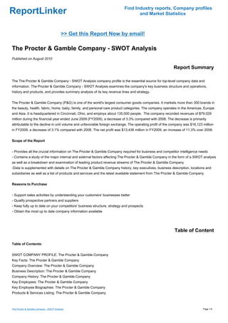Find Industry reports, Company profiles
ReportLinker                                                                     and Market Statistics



                                         >> Get this Report Now by email!

The Procter & Gamble Company - SWOT Analysis
Published on August 2010

                                                                                                          Report Summary

The The Procter & Gamble Company - SWOT Analysis company profile is the essential source for top-level company data and
information. The Procter & Gamble Company - SWOT Analysis examines the company's key business structure and operations,
history and products, and provides summary analysis of its key revenue lines and strategy.


The Procter & Gamble Company (P&G) is one of the world's largest consumer goods companies. It markets more than 300 brands in
the beauty, health, fabric, home, baby, family, and personal care product categories. The company operates in the Americas, Europe
and Asia. It is headquartered in Cincinnati, Ohio, and employs about 135,000 people. The company recorded revenues of $79,029
million during the financial year ended June 2009 (FY2009), a decrease of 3.3% compared with 2008. The decrease is primarily
attributable to the decline in unit volume and unfavorable foreign exchange. The operating profit of the company was $16,123 million
in FY2009, a decrease of 3.1% compared with 2008. The net profit was $13,436 million in FY2009, an increase of 11.3% over 2008.


Scope of the Report


- Provides all the crucial information on The Procter & Gamble Company required for business and competitor intelligence needs
- Contains a study of the major internal and external factors affecting The Procter & Gamble Company in the form of a SWOT analysis
as well as a breakdown and examination of leading product revenue streams of The Procter & Gamble Company
-Data is supplemented with details on The Procter & Gamble Company history, key executives, business description, locations and
subsidiaries as well as a list of products and services and the latest available statement from The Procter & Gamble Company


Reasons to Purchase


- Support sales activities by understanding your customers' businesses better
- Qualify prospective partners and suppliers
- Keep fully up to date on your competitors' business structure, strategy and prospects
- Obtain the most up to date company information available




                                                                                                          Table of Content

Table of Contents:


SWOT COMPANY PROFILE: The Procter & Gamble Company
Key Facts: The Procter & Gamble Company
Company Overview: The Procter & Gamble Company
Business Description: The Procter & Gamble Company
Company History: The Procter & Gamble Company
Key Employees: The Procter & Gamble Company
Key Employee Biographies: The Procter & Gamble Company
Products & Services Listing: The Procter & Gamble Company



The Procter & Gamble Company - SWOT Analysis                                                                                 Page 1/4
 
