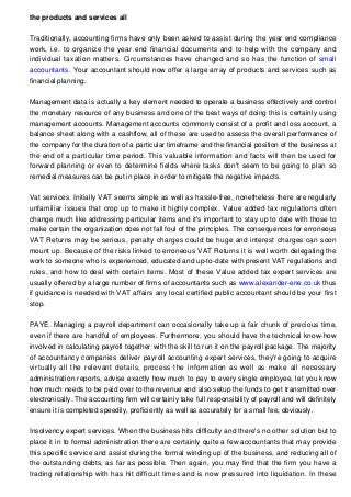the products and services all
Traditionally, accounting firms have only been asked to assist during the year end compliance
work, i.e. to organize the year end financial documents and to help with the company and
individual taxation matters. Circumstances have changed and so has the function of small
accountants. Your accountant should now offer a large array of products and services such as
financial planning.
Management data is actually a key element needed to operate a business effectively and control
the monetary resource of any business and one of the best ways of doing this is certainly using
management accounts. Management accounts commonly consist of a profit and loss account, a
balance sheet along with a cashflow, all of these are used to assess the overall performance of
the company for the duration of a particular timeframe and the financial position of the business at
the end of a particular time period. This valuable information and facts will then be used for
forward planning or even to determine fields where tasks don't seem to be going to plan so
remedial measures can be put in place in order to mitigate the negative impacts.
Vat services. Initially VAT seems simple as well as hassle-free, nonetheless there are regularly
unfamiliar issues that crop up to make it highly complex. Value added tax regulations often
change much like addressing particular items and it's important to stay up to date with those to
make certain the organization does not fall foul of the principles. The consequences for erroneous
VAT Returns may be serious, penalty charges could be huge and interest charges can soon
mount up. Because of the risks linked to erroneous VAT Returns it is well worth delegating the
work to someone who is experienced, educated and up-to-date with present VAT regulations and
rules, and how to deal with certain items. Most of these Value added tax expert services are
usually offered by a large number of firms of accountants such as www.alexander-ene.co.uk thus
if guidance is needed with VAT affairs any local certified public accountant should be your first
stop.
PAYE. Managing a payroll department can occasionally take up a fair chunk of precious time,
even if there are handful of employees. Furthermore, you should have the technical know-how
involved in calculating payroll together with the skill to run it on the payroll package. The majority
of accountancy companies deliver payroll accounting expert services, they're going to acquire
virtually all the relevant details, process the information as well as make all necessary
administration reports, advise exactly how much to pay to every single employee, let you know
how much needs to be paid over to the revenue and also setup the funds to get transmitted over
electronically. The accounting firm will certainly take full responsibility of payroll and will definitely
ensure it is completed speedily, proficiently as well as accurately for a small fee, obviously.
Insolvency expert services. When the business hits difficulty and there's no other solution but to
place it in to formal administration there are certainly quite a few accountants that may provide
this specific service and assist during the formal winding up of the business, and reducing all of
the outstanding debts, as far as possible. Then again, you may find that the firm you have a
trading relationship with has hit difficult times and is now pressured into liquidation. In these

 
