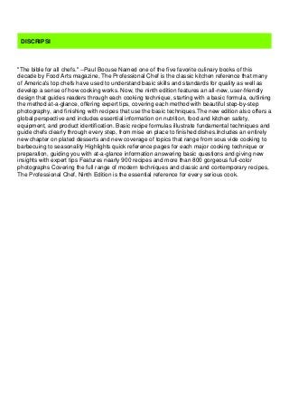 DISCRIPSI
"The bible for all chefs." --Paul Bocuse Named one of the five favorite culinary books of this
decade by Food Arts magazine, The Professional Chef is the classic kitchen reference that many
of America's top chefs have used to understand basic skills and standards for quality as well as
develop a sense of how cooking works. Now, the ninth edition features an all-new, user-friendly
design that guides readers through each cooking technique, starting with a basic formula, outlining
the method at-a-glance, offering expert tips, covering each method with beautiful step-by-step
photography, and finishing with recipes that use the basic techniques.The new edition also offers a
global perspective and includes essential information on nutrition, food and kitchen safety,
equipment, and product identification. Basic recipe formulas illustrate fundamental techniques and
guide chefs clearly through every step, from mise en place to finished dishes.Includes an entirely
new chapter on plated desserts and new coverage of topics that range from sous vide cooking to
barbecuing to seasonality Highlights quick reference pages for each major cooking technique or
preparation, guiding you with at-a-glance information answering basic questions and giving new
insights with expert tips Features nearly 900 recipes and more than 800 gorgeous full-color
photographs Covering the full range of modern techniques and classic and contemporary recipes,
The Professional Chef, Ninth Edition is the essential reference for every serious cook.
 