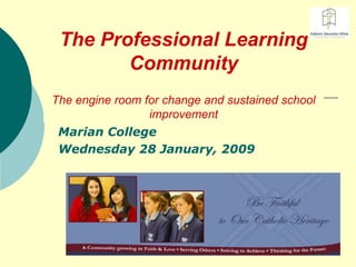 The Professional Learning Community The engine room for change and sustained school improvement Marian College Wednesday 28 January, 2009 