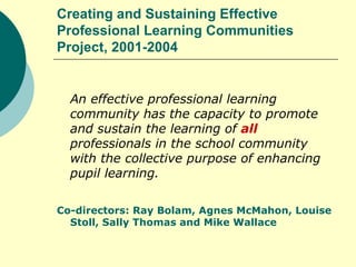 Creating and Sustaining Effective Professional Learning Communities Project, 2001-2004 An effective professional learning community has the capacity to promote and sustain the learning of  all  professionals in the school community with the collective purpose of enhancing pupil learning. Co-directors: Ray Bolam, Agnes McMahon, Louise Stoll, Sally Thomas and Mike Wallace 