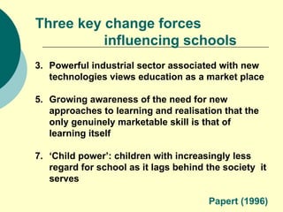 Three key change forces  influencing schools Powerful industrial sector associated with new technologies views education as a market place Growing awareness of the need for new approaches to learning and realisation that the only genuinely marketable skill is that of learning itself ‘ Child power’: children with increasingly less regard for school as it lags behind the society  it serves Papert (1996) 