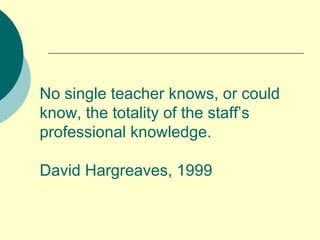 No single teacher knows, or could know, the totality of the staff’s professional knowledge.  David Hargreaves, 1999  