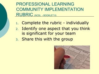 PROFESSIONAL LEARNING COMMUNITY IMPLEMENTATION RUBRIC  (NCSL  - BOOKLET 8) Complete the rubric - individually Identify one aspect that you think is significant for your team Share this with the group 