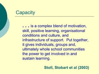 Capacity . . .  is a complex blend of motivation, skill, positive learning, organisational conditions and culture, and infrastructure of support.  Put together, it gives individuals, groups and, ultimately whole school communities the power to get involved in and sustain learning. Stoll, Stobart et al (2003) 