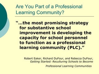 Are You Part of a Professional Learning Community? “… the most promising strategy for substantive school improvement is developing the capacity for school personnel to function as a professional learning community (PLC).” Robert Eaker, Richard DuFour, and Rebecca DuFour,  Getting Started: Reculturing Schools to Become Professional Learning Communities   