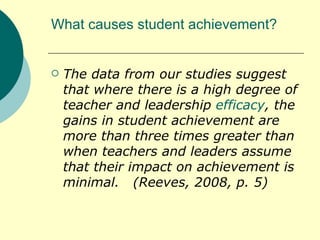 What causes student achievement? The data from our studies suggest that where there is a high degree of teacher and leadership  efficacy , the gains in student achievement are more than three times greater than when teachers and leaders assume that their impact on achievement is minimal.  (Reeves, 2008, p. 5) 