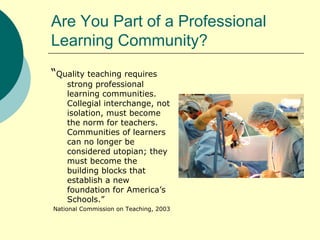 Are You Part of a Professional Learning Community? “ Quality teaching requires strong professional learning communities.  Collegial interchange, not isolation, must become the norm for teachers.  Communities of learners can no longer be considered utopian; they must become the building blocks that establish a new foundation for America’s Schools.” National Commission on Teaching, 2003 