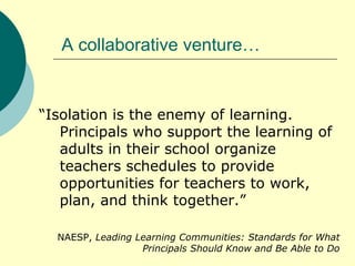 A collaborative venture… “ Isolation is the enemy of learning. Principals who support the learning of adults in their school organize teachers schedules to provide opportunities for teachers to work, plan, and think together.” NAESP,  Leading Learning Communities: Standards for What Principals Should Know and Be Able to Do 