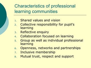 Characteristics of professional learning communities Shared values and vision Collective responsibility for pupil’s learning Reflective enquiry Collaboration focused on learning Group as well as individual professional learning Openness, networks and partnerships Inclusive membership Mutual trust, respect and support 
