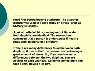 Read first before looking at picture. The attached picture was used in a case study on stress levels at St.Mary's Hospital. Look at both dolphins jumping out of the water. Both dolphins are identical. The researchers concluded that a person is under stress if he/she finds both dolphins look different.  If there are many differences found between both dolphins, it means that the person is experiencing a great amount of stress. So, if you see too many differences between the two dolphins, you are advised to pack your bag, Go home immediately and take a rest. Have a nice day.    