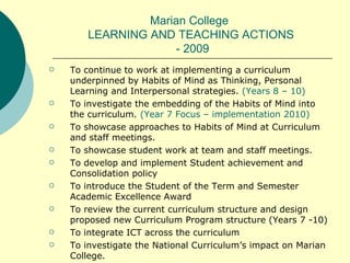 Marian College  LEARNING AND TEACHING ACTIONS  - 2009 To continue to work at implementing a curriculum underpinned by Habits of Mind as Thinking, Personal Learning and Interpersonal strategies.  (Years 8 – 10) To investigate the embedding of the Habits of Mind into the curriculum.  (Year 7 Focus – implementation 2010) To showcase approaches to Habits of Mind at Curriculum and staff meetings. To showcase student work at team and staff meetings. To develop and implement Student achievement and Consolidation policy To introduce the Student of the Term and Semester Academic Excellence Award To review the current curriculum structure and design proposed new Curriculum Program structure (Years 7 -10) To integrate ICT across the curriculum To investigate the National Curriculum’s impact on Marian College. 