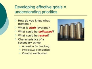 Developing effective goals = understanding priorities How do you know what matters ? What is  high  leverage? What could be  collapsed ? What could be  rested ? Characteristics of a secondary school A passion for teaching  intellectual stimulation Creative combustion 