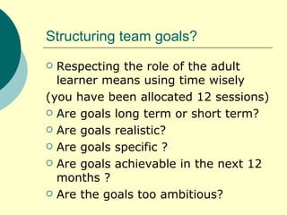 Structuring team goals? Respecting the role of the adult learner means using time wisely  (you have been allocated 12 sessions) Are goals long term or short term? Are goals realistic? Are goals specific ? Are goals achievable in the next 12 months ? Are the goals too ambitious? 