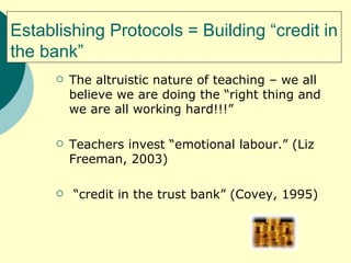 Establishing Protocols = Building “credit in the bank” The altruistic nature of teaching – we all believe we are doing the “right thing and we are all working hard!!!”  Teachers invest “emotional labour.” (Liz Freeman, 2003) “ credit in the trust bank” (Covey, 1995) 