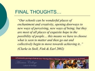 FINAL THOUGHTS… “ Our schools can be wonderful places of enchantment and creativity, opening doorways to new ways of perceiving, new ways of being; but they are most of all places of exquisite hope in the possibility of people… this means we have to choose what is seen to matter and then go out and collectively begin to move towards achieving it..” (Clarke in Stoll, Fink & Earl 2002) 