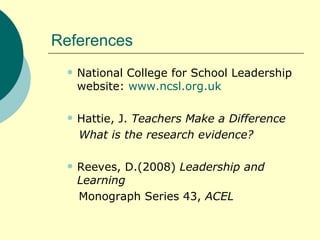 References National College for School Leadership website:  www.ncsl.org.uk Hattie, J.  Teachers Make a Difference What is the research evidence? Reeves, D.(2008)  Leadership and Learning Monograph Series 43,  ACEL 