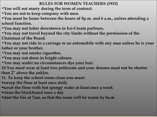 RULES FOR WOMEN TEACHERS (1915) You will not marry during the term of contract. You are not to keep company with men. You must be home between the hours of 8p.m. and 6 a.m., unless attending a school function. You may not loiter downtown in Ice-Cream parlours. You may not travel beyond the city limits without the permission of the Chairman of the Board. You may not ride in a carriage or an automobile with any man unless he is your father or your brother. You may not smoke cigarettes. You may not dress in bright colours. You may under no circumstances dye your hair. 10.You must wear at least two petticoats and your dresses must not be shorter than 2” above the ankles. 11. To keep the school room clean you must: sweep the floor at least once daily scrub the floor with hot spongy water at least once a week clean the blackboard once a day start the fire at 7am, so that the room will be warm by 8a.m 
