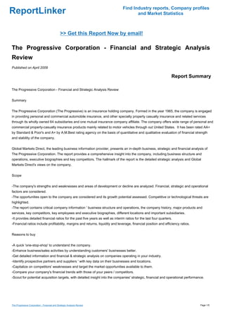 Find Industry reports, Company profiles
ReportLinker                                                                           and Market Statistics



                                              >> Get this Report Now by email!

The Progressive Corporation - Financial and Strategic Analysis
Review
Published on April 2009

                                                                                                                   Report Summary

The Progressive Corporation - Financial and Strategic Analysis Review


Summary


The Progressive Corporation (The Progressive) is an insurance holding company. Formed in the year 1965, the company is engaged
in providing personal and commercial automobile insurance, and other specialty property casualty insurance and related services
through its wholly owned 64 subsidiaries and one mutual insurance company affiliate. The company offers wide range of personal and
commercial property-casualty insurance products mainly related to motor vehicles through out United States. It has been rated AA+
by Standard & Poor's and A+ by A.M.Best rating agency on the basis of quantitative and qualitative evaluation of financial strength
and stability of the company.


Global Markets Direct, the leading business information provider, presents an in-depth business, strategic and financial analysis of
The Progressive Corporation. The report provides a comprehensive insight into the company, including business structure and
operations, executive biographies and key competitors. The hallmark of the report is the detailed strategic analysis and Global
Markets Direct's views on the company.


Scope


-The company's strengths and weaknesses and areas of development or decline are analyzed. Financial, strategic and operational
factors are considered.
-The opportunities open to the company are considered and its growth potential assessed. Competitive or technological threats are
highlighted.
-The report contains critical company information ' business structure and operations, the company history, major products and
services, key competitors, key employees and executive biographies, different locations and important subsidiaries.
-It provides detailed financial ratios for the past five years as well as interim ratios for the last four quarters.
-Financial ratios include profitability, margins and returns, liquidity and leverage, financial position and efficiency ratios.


Reasons to buy


-A quick 'one-stop-shop' to understand the company.
-Enhance business/sales activities by understanding customers' businesses better.
-Get detailed information and financial & strategic analysis on companies operating in your industry.
-Identify prospective partners and suppliers ' with key data on their businesses and locations.
-Capitalize on competitors' weaknesses and target the market opportunities available to them.
-Compare your company's financial trends with those of your peers / competitors.
-Scout for potential acquisition targets, with detailed insight into the companies' strategic, financial and operational performance.




The Progressive Corporation - Financial and Strategic Analysis Review                                                             Page 1/5
 