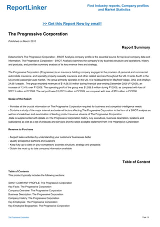 Find Industry reports, Company profiles
ReportLinker                                                                     and Market Statistics



                                 >> Get this Report Now by email!

The Progressive Corporation
Published on March 2010

                                                                                                           Report Summary

Datamonitor's The Progressive Corporation - SWOT Analysis company profile is the essential source for top-level company data and
information. The Progressive Corporation - SWOT Analysis examines the company's key business structure and operations, history
and products, and provides summary analysis of its key revenue lines and strategy.


The Progressive Corporation (Progressive) is an insurance holding company engaged in the provision of personal and commercial
automobile insurance, and specialty property-casualty insurance and other related services throughout the US. It ranks fourth in the
US private passenger auto market. The group primarily operates in the US. It is headquartered in Mayfield Village, Ohio and employs
24,661 people. The group recorded revenues of $14,563.6 million during financial year ending December 2009 (FY2009), an
increase of 13.4% over FY2008. The operating profit of the group was $1,556.9 million during FY2009, as compared with loss of
$222.3 million in FY2008. The net profit was $1,057.5 million in FY2009, as compared with loss of $70 million in FY2008.


Scope of the Report


- Provides all the crucial information on The Progressive Corporation required for business and competitor intelligence needs
- Contains a study of the major internal and external factors affecting The Progressive Corporation in the form of a SWOT analysis as
well as a breakdown and examination of leading product revenue streams of The Progressive Corporation
-Data is supplemented with details on The Progressive Corporation history, key executives, business description, locations and
subsidiaries as well as a list of products and services and the latest available statement from The Progressive Corporation


Reasons to Purchase


- Support sales activities by understanding your customers' businesses better
- Qualify prospective partners and suppliers
- Keep fully up to date on your competitors' business structure, strategy and prospects
- Obtain the most up to date company information available




                                                                                                           Table of Content

Table of Contents
This product typically includes the following sections:


SWOT COMPANY PROFILE: The Progressive Corporation
Key Facts: The Progressive Corporation
Company Overview: The Progressive Corporation
Business Description: The Progressive Corporation
Company History: The Progressive Corporation
Key Employees: The Progressive Corporation
Key Employee Biographies: The Progressive Corporation



The Progressive Corporation                                                                                                     Page 1/4
 