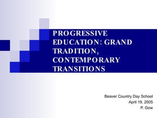 PROGRESSIVE EDUCATION: GRAND TRADITION, CONTEMPORARY TRANSITIONS Beaver Country Day School April 19, 2005 P. Gow 