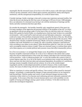 meaningful. But the structural issues of war have to do with its causes; with what types of people
it throws up into command; with its effects upon economic and political, family and religious
institutions, with the unorganized irresponsibility of a world of nation-states.
Consider marriage. Inside a marriage a man and a woman may experience personal troubles, but
when the divorce rate during the first four years of marriage is 250 out of every 1,000 attempts,
this is an indication of a structural issue having to do with the institutions of marriage and the
family and other institutions that bear upon them.
Or consider the metropolis - the horrible, beautiful, ugly, magnificent sprawl of the great city.
For many members of the upperclass the personal solution to 'the problem of the city' is to have
an apartment with private garage under it in the heart of the city and forty miles out, a house by
Henry Hill, garden by Garrett Eckbo, on a hundred acres of private land. In these two controlled
environments - with a small staff at each end and a private helicopter connection - most people
could solve many of the problems of personal milieux caused by the facts of the city. But all this,
however splendid, does not solve the public issues that the structural fact of the city poses. What
should be done with this wonderful monstrosity? Break it all up into scattered units, combining
residence and work? Refurbish it as it stands? Or, after evacuation, dynamite it and build new
cities according to new plans in new places? What should those plans be? And who is to decide
and to accomplish whatever choice is made? These are structural issues; to confront them and to
solve them requires us to consider political and economic issues that affect innumerable milieux.
In so far as an economy is so arranged that slumps occur, the problem of unemployment
becomes incapable of personal solution. In so far as war is inherent in the nation-state system
and in the uneven industrialization of the world, the ordinary individual in her restricted milieu
will be powerless - with or without psychiatric aid - to solve the troubles this system or lack of
system imposes upon him. In so far as the family as an institution turns women into darling little
slaves and men into their chief providers and unweaned dependents, the problem of a satisfactory
marriage remains incapable of purely private solution. In so far as the overdeveloped
megalopolis and the overdeveloped automobile are built-in features of the overdeveloped
society, the issues of urban living will not be solved by personal ingenuity and private wealth.
What we experience in various and specific milieux, I have noted, is often caused by structural
changes. Accordingly, to understand the changes of many personal milieux we are required to
look beyond them. And the number and variety of such structural changes increase as the
institutions within which we live become more embracing and more intricately connected with
one another. To be aware of the idea of social structure and to use it with sensibility is to be
capable of tracing such linkages among a great variety of milieux. To be able to do that is to
possess the sociological imagination.
 
