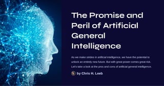 The Promise and
Peril of Artificial
General
Intelligence
As we make strides in artificial intelligence, we have the potential to
unlock an entirely new future. But with great power comes great risk.
Let's take a look at the pros and cons of artificial general intelligence.
by Chris H. Leeb
 