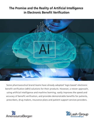 Some pharmaceutical brand teams have already adopted ‘logic-based’ electronic
beneﬁt veriﬁcation (eBV) solutions for their products. However, a newer approach,
using artiﬁcial intelligence and machine learning, vastly improves the speed and
accuracy of beneﬁt veriﬁcation, and provides demonstrable beneﬁts for patients,
prescribers, drug makers, insurance plans and patient support services providers.
The Promise and the Reality of Artiﬁcial Intelligence
in Electronic Beneﬁt Veriﬁcation
AI
 