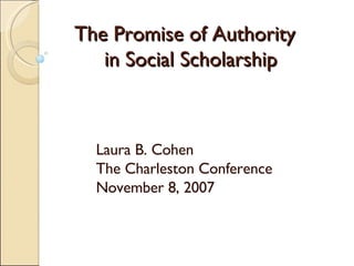The Promise of Authority   in Social Scholarship Laura B. Cohen The Charleston Conference November 8, 2007 