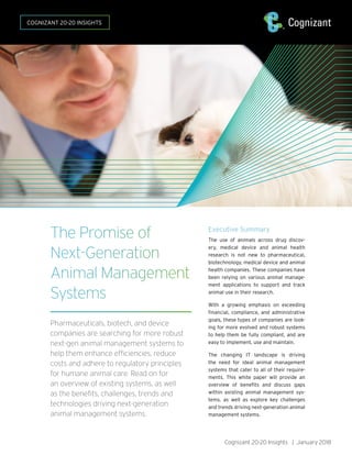 Cognizant 20-20 Insights | January 2018
Executive Summary
The use of animals across drug discov-
ery, medical device and animal health
research is not new to pharmaceutical,
biotechnology, medical device and animal
health companies. These companies have
been relying on various animal manage-
ment applications to support and track
animal use in their research.
With a growing emphasis on exceeding
financial, compliance, and administrative
goals, these types of companies are look-
ing for more evolved and robust systems
to help them be fully compliant, and are
easy to implement, use and maintain.
The changing IT landscape is driving
the need for ideal animal management
systems that cater to all of their require-
ments. This white paper will provide an
overview of benefits and discuss gaps
within existing animal management sys-
tems, as well as explore key challenges
and trends driving next-generation animal
management systems.
The Promise of
Next-Generation
Animal Management
Systems
Pharmaceuticals, biotech, and device
companies are searching for more robust
next-gen animal management systems to
help them enhance efficiencies, reduce
costs and adhere to regulatory principles
for humane animal care. Read on for
an overview of existing systems, as well
as the benefits, challenges, trends and
technologies driving next-generation
animal management systems.
COGNIZANT 20-20 INSIGHTS
 