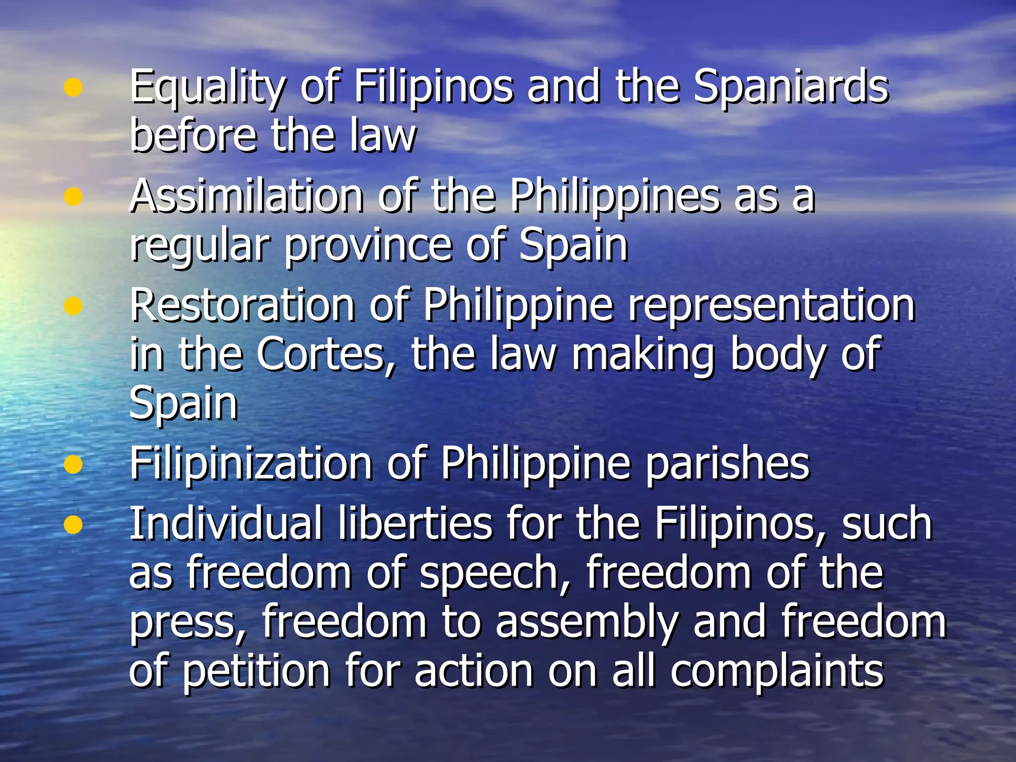 Equality of Filipinos and the Spaniards before the law Assimilation of the Philippines as a regular province of Spain Restoration of Philippine representation in the Cortes, the law making body of Spain Filipinization of Philippine parishes Individual liberties for the Filipinos, such as freedom of speech, freedom of the press, freedom to assembly and freedom of petition for action on all complaints 