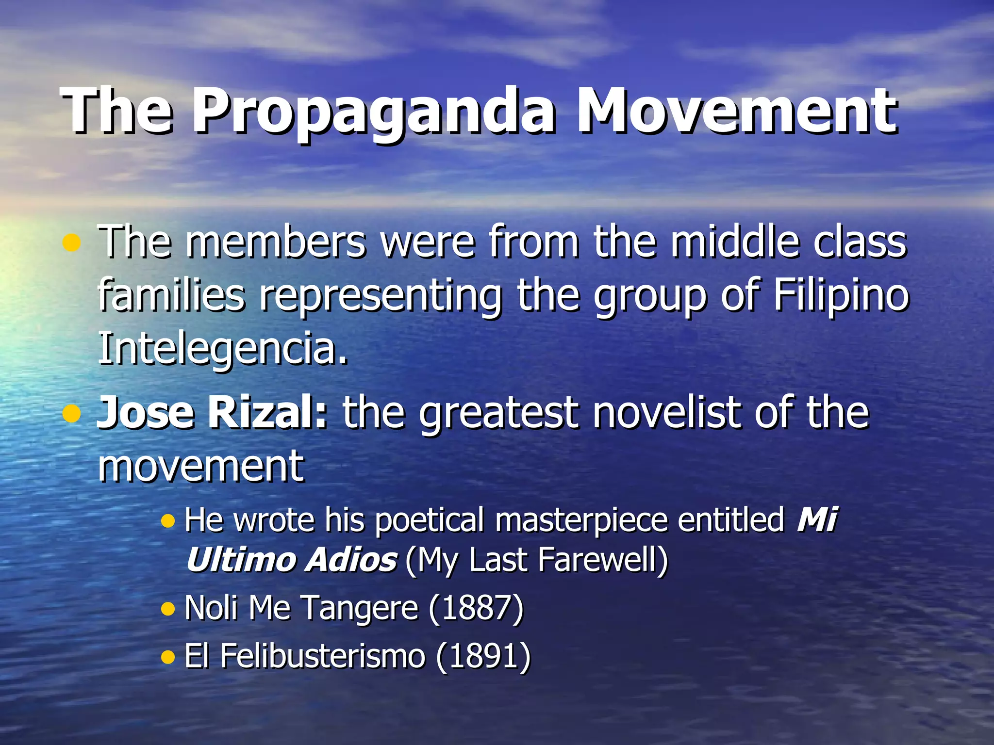 The Propaganda Movement The members were from the middle class families representing the group of Filipino Intelegencia. Jose Rizal:  the greatest novelist of the movement He wrote his poetical masterpiece entitled  Mi Ultimo Adios  (My Last Farewell) Noli Me Tangere (1887) El Felibusterismo (1891) 