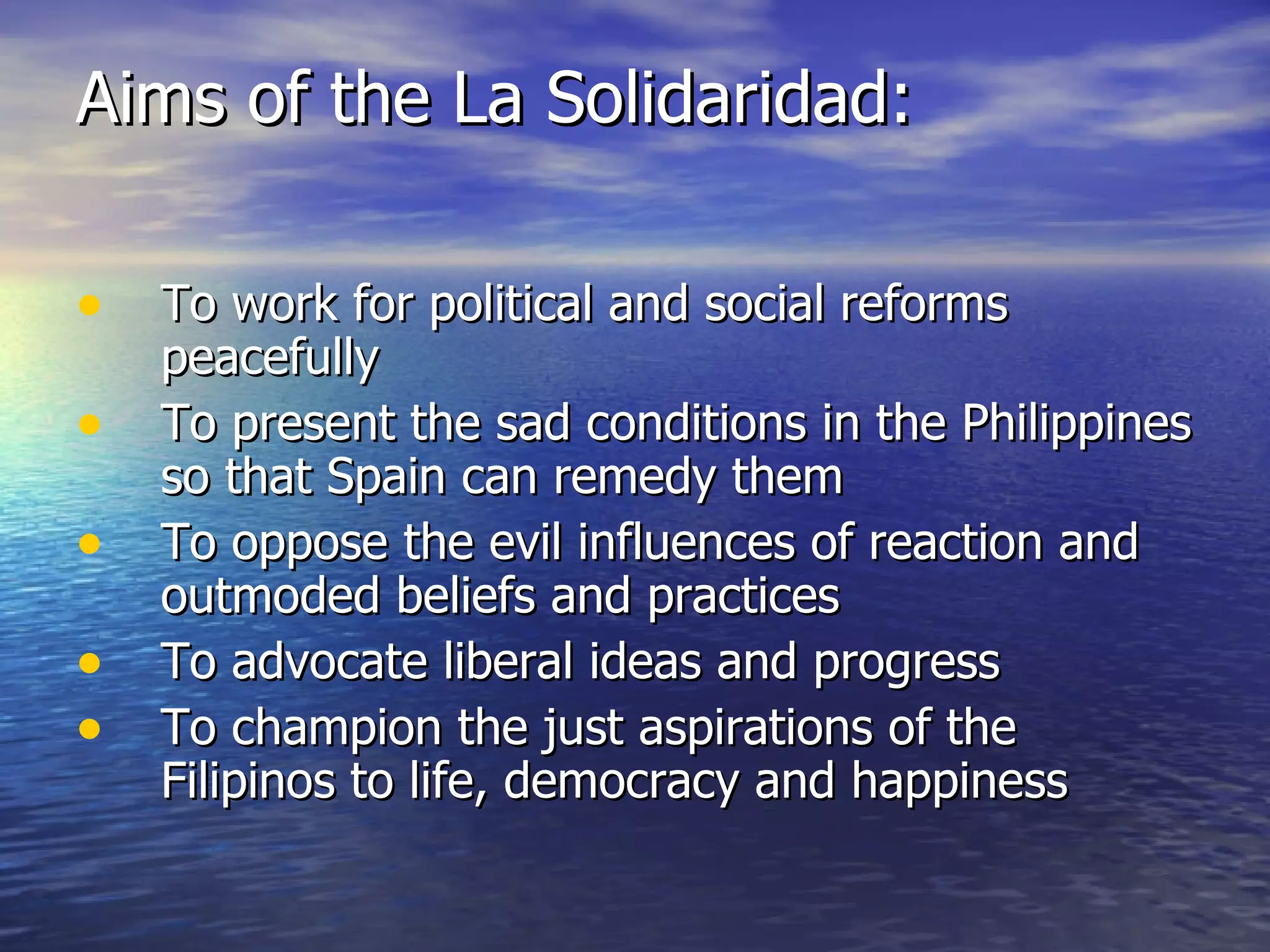 Aims of the La Solidaridad: To work for political and social reforms peacefully To present the sad conditions in the Philippines so that Spain can remedy them To oppose the evil influences of reaction and outmoded beliefs and practices To advocate liberal ideas and progress To champion the just aspirations of the Filipinos to life, democracy and happiness 