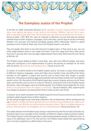 The Exemplary Justice of the Prophet
In the Qur’an, Allah commands believers to {Be upholders of justice, bearing witness for Allah
alone, even against yourselves or your parents and relatives. Whether they are rich or poor,
Allah is well able to look after them. Do not follow your own desires and deviate from the truth...}
(Surat an-Nisa’: 135). With the rules he imposed on Muslims, his just and tolerant attitude
towards those of other religions, languages, races and tribes, and his way of not discriminating
between rich and poor, but treating everybody equally, Allah’s Messenger (saas) is a great
example to all of mankind. Allah says this to His Prophet (saas) in one verse:

They are people who listen to lies and consume ill-gotten gains. If they come to you, you can
either judge between them or turn away from them. If you turn away from them, they cannot
harm you in any way. But if you do judge, judge between them justly. Allah loves the just. (Surat
al-Ma’ida: 42)

The Prophet (saas) abided by Allah’s commands, even with such difficult people, and never
made any concessions in his implementation of justice. He became an example for all times
with the words, {My Lord has commanded justice…} (Surat al-A‘raf: 29).

A number of incidents testify to the Prophet (saas)’s justice. He lived in a place where people
of different religions, languages, races and tribes all co-existed. It was very difficult for those
societies to live together in peace and security, and to check those who sought to spread
dissension. One group could grow aggressive towards and even attack another over the slightest
word or action. Yet, the justice of the Prophet (saas) was a source of peace and security for those
other communities, just as much as it was for Muslims. During the time of the Prophet (saas),
Christians, Jews and pagans were all treated equally. The Prophet (saas) abided by the verse
{There is no compulsion where the religion is concerned…} (Surat al-Baqara: 256), explaining the
true religion to everyone, but leaving them free to make up their own minds.

In another verse, Allah revealed to the Prophet (saas) the kind of justice and and conciliation he
needed to adopt towards those of other religions:
So call and go straight as you have been ordered to. Do not follow their whims and desires but
say, {I believe in a Book sent down by Allah and I am ordered to be just between you. Allah is our
Lord and your Lord. We have our actions and you have your actions. There is no debate between us
and you. Allah will gather us all together. He is our final destination.} (Surat ash-Shura: 15)

This noble attitude of the Prophet (saas), being in total harmony with the morality of the Qur’an,
should be taken as an example of how members of different religions today should be treated.
The Prophet (saas)’s justice brought about understanding between people of different races. In
many of his addresses, even in his final sermon, the Prophet (saas) stated that superiority lay
not in race but in godliness as Allah states in the verse:

                                                                                                  11
 