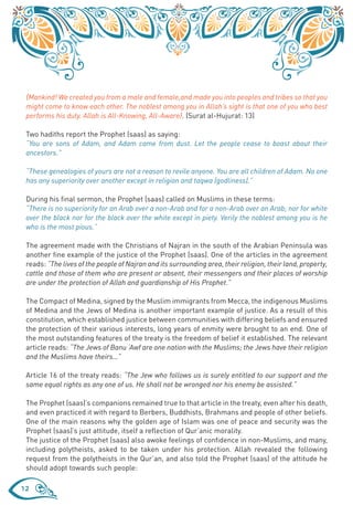 {Mankind! We created you from a male and female,and made you into peoples and tribes so that you
 might come to know each other. The noblest among you in Allah’s sight is that one of you who best
 performs his duty. Allah is All-Knowing, All-Aware}. (Surat al-Hujurat: 13)

 Two hadiths report the Prophet (saas) as saying:
 “You are sons of Adam, and Adam came from dust. Let the people cease to boast about their
 ancestors.”

 “These genealogies of yours are not a reason to revile anyone. You are all children of Adam. No one
 has any superiority over another except in religion and taqwa (godliness).”

 During his final sermon, the Prophet (saas) called on Muslims in these terms:
 “There is no superiority for an Arab over a non-Arab and for a non-Arab over an Arab; nor for white
 over the black nor for the black over the white except in piety. Verily the noblest among you is he
 who is the most pious.”

 The agreement made with the Christians of Najran in the south of the Arabian Peninsula was
 another fine example of the justice of the Prophet (saas). One of the articles in the agreement
 reads: “The lives of the people of Najran and its surrounding area, their religion, their land, property,
 cattle and those of them who are present or absent, their messengers and their places of worship
 are under the protection of Allah and guardianship of His Prophet.”

 The Compact of Medina, signed by the Muslim immigrants from Mecca, the indigenous Muslims
 of Medina and the Jews of Medina is another important example of justice. As a result of this
 constitution, which established justice between communities with differing beliefs and ensured
 the protection of their various interests, long years of enmity were brought to an end. One of
 the most outstanding features of the treaty is the freedom of belief it established. The relevant
 article reads: “The Jews of Banu ‘Awf are one nation with the Muslims; the Jews have their religion
 and the Muslims have theirs…”

 Article 16 of the treaty reads: “The Jew who follows us is surely entitled to our support and the
 same equal rights as any one of us. He shall not be wronged nor his enemy be assisted.”

 The Prophet (saas)’s companions remained true to that article in the treaty, even after his death,
 and even practiced it with regard to Berbers, Buddhists, Brahmans and people of other beliefs.
 One of the main reasons why the golden age of Islam was one of peace and security was the
 Prophet (saas)’s just attitude, itself a reflection of Qur’anic morality.
 The justice of the Prophet (saas) also awoke feelings of confidence in non-Muslims, and many,
 including polytheists, asked to be taken under his protection. Allah revealed the following
 request from the polytheists in the Qur’an, and also told the Prophet (saas) of the attitude he
 should adopt towards such people:

12
 
