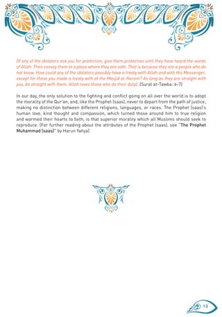 {If any of the idolators ask you for protection, give them protection until they have heard the words
of Allah. Then convey them to a place where they are safe. That is because they are a people who do
not know. How could any of the idolators possibly have a treaty with Allah and with His Messenger,
except for those you made a treaty with at the Masjid al-Haram? As long as they are straight with
you, be straight with them. Allah loves those who do their duty}. (Surat at-Tawba: 6-7)

In our day, the only solution to the fighting and conflict going on all over the world is to adopt
the morality of the Qur’an, and, like the Prophet (saas), never to depart from the path of justice,
making no distinction between different religions, languages, or races. The Prophet (saas)’s
human love, kind thought and compassion, which turned those around him to true religion
and warmed their hearts to faith, is that superior morality which all Muslims should seek to
reproduce. (For further reading about the attributes of the Prophet (saas), see “The Prophet
Muhammad (saas)” by Harun Yahya)




                                                                                                   13
 