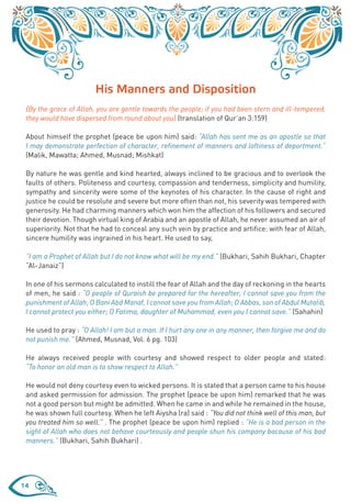 His Manners and Disposition
 {By the grace of Allah, you are gentle towards the people; if you had been stern and ill-tempered,
 they would have dispersed from round about you} (translation of Qur’an 3:159)

 About himself the prophet (peace be upon him) said: “Allah has sent me as an apostle so that
 I may demonstrate perfection of character, refinement of manners and loftiness of deportment.”
 (Malik, Mawatta; Ahmed, Musnad; Mishkat)

 By nature he was gentle and kind hearted, always inclined to be gracious and to overlook the
 faults of others. Politeness and courtesy, compassion and tenderness, simplicity and humility,
 sympathy and sincerity were some of the keynotes of his character. In the cause of right and
 justice he could be resolute and severe but more often than not, his severity was tempered with
 generosity. He had charming manners which won him the affection of his followers and secured
 their devotion. Though virtual king of Arabia and an apostle of Allah, he never assumed an air of
 superiority. Not that he had to conceal any such vein by practice and artifice: with fear of Allah,
 sincere humility was ingrained in his heart. He used to say,

 “I am a Prophet of Allah but I do not know what will be my end.” (Bukhari, Sahih Bukhari, Chapter
 “Al-Janaiz”)

 In one of his sermons calculated to instill the fear of Allah and the day of reckoning in the hearts
 of men, he said : “O people of Quraish be prepared for the hereafter, I cannot save you from the
 punishment of Allah; O Bani Abd Manaf, I cannot save you from Allah; O Abbas, son of Abdul Mutalib,
 I cannot protect you either; O Fatima, daughter of Muhammad, even you I cannot save.” (Sahahin)

 He used to pray : “O Allah! I am but a man. If I hurt any one in any manner, then forgive me and do
 not punish me.” (Ahmed, Musnad, Vol. 6 pg. 103)

 He always received people with courtesy and showed respect to older people and stated:
 “To honor an old man is to show respect to Allah.”

 He would not deny courtesy even to wicked persons. It is stated that a person came to his house
 and asked permission for admission. The prophet (peace be upon him) remarked that he was
 not a good person but might be admitted. When he came in and while he remained in the house,
 he was shown full courtesy. When he left Aiysha (ra) said : “You did not think well of this man, but
 you treated him so well.” . The prophet (peace be upon him) replied : “He is a bad person in the
 sight of Allah who does not behave courteously and people shun his company bacause of his bad
 manners.” (Bukhari, Sahih Bukhari) .




14
 