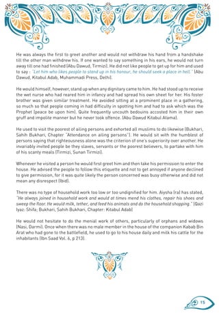 He was always the first to greet another and would not withdraw his hand from a handshake
till the other man withdrew his. If one wanted to say something in his ears, he would not turn
away till one had finished (Abu Dawud, Tirmizi). He did not like people to get up for him and used
to say : “Let him who likes people to stand up in his honour, he should seek a place in hell.” (Abu
Dawud, Kitabul Adab, Muhammadi Press, Delhi).

He would himself, however, stand up when any dignitary came to him. He had stood up to receive
the wet nurse who had reared him in infancy and had spread his own sheet for her. His foster
brother was given similar treatment. He avoided sitting at a prominent place in a gathering,
so much so that people coming in had difficulty in spotting him and had to ask which was the
Prophet (peace be upon him). Quite frequently uncouth bedouins accosted him in their own
gruff and impolite manner but he never took offence. (Abu Dawud Kitabul Atama).

He used to visit the poorest of ailing persons and exhorted all muslims to do likewise (Bukhari,
Sahih Bukhari, Chapter “Attendance on ailing persons”). He would sit with the humblest of
persons saying that righteousness alone was the criterion of one’s superiority over another. He
invariably invited people be they slaves, servants or the poorest believers, to partake with him
of his scanty meals (Tirmizi, Sunan Tirmizi).

Whenever he visited a person he would first greet him and then take his permission to enter the
house. He advised the people to follow this etiquette and not to get annoyed if anyone declined
to give permission, for it was quite likely the person concerned was busy otherwise and did not
mean any disrespect (Ibid).

There was no type of household work too low or too undignified for him. Aiysha (ra) has stated,
“He always joined in household work and would at times mend his clothes, repair his shoes and
sweep the floor. He would milk, tether, and feed his animals and do the household shopping.” (Qazi
Iyaz: Shifa; Bukhari, Sahih Bukhari, Chapter: Kitabul Adab)

He would not hesitate to do the menial work of others, particularly of orphans and widows
(Nasi, Darmi). Once when there was no male member in the house of the companion Kabab Bin
Arat who had gone to the battlefield, he used to go to his house daily and milk his cattle for the
inhabitants (Ibn Saad Vol. 6, p 213).




                                                                                                 15
 