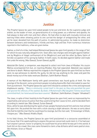 Justice
 The Prophet (peace be upon him) asked people to be just and kind. As the supreme judge and
 arbiter, as the leader of men, as generalissimo of a rising power, as a reformer and apostle, he
 had always to deal with men and their affairs. He had often to deal with mutually inimical and
 warring tribes when showing justice to one carried the danger of antagonizing the other, and
 yet he never deviated from the path of justice. In administering justice, he made no distinction
 between believers and nonbelievers, friends and foes, high and low. From numerous instances
 reported in the traditions, a few are given below.

 Sakhar, a chief of a tribe, had helped Muhammad (peace be upon him) greatly in the seige of Taif,
 for which he was naturally obliged to him. Soon after, two charges were brought against Sakhar:
 one by Mughira of illegal confinement of his (Mughira’s) aunt and the other by Banu Salim of
 forcible occupation of his spring by Sakhar. In both cases, he decided against Sakhar and made
 him undo the wrong. (Abu Dawud, Sunan Dawud, pg.80)

 Abdullah Bin Sahal, a companion, was deputed to collect rent from Jews of Khaibar. His cousin
 Mahisa accompanied him but, on reaching Khaibar, they had separated. Abdullah was waylaid
 and done to death. Mahisa reported this tragedy to the Prophet (peace be upon him) but as there
 were no eye-witnesses to identify the guilty, he did not say anything to the Jews and paid the
 blood-money out of the state revenues (Bukhari, Sahih Bukhari Nasai).

 A woman of the Makhzoom family with good connections was found guilty of theft. For the
 prestige of the Quraish, some prominent people including Asama Bin Zaid interceded to save her
 from punishment. The Prophet (peace be upon him) refused to condone the crime and expressed
 displeasure saying : “Many a community ruined itself in the past as they only punished the poor
 and ignored the offences of the exalted. By Allah, if Muhammad’s (My) daughter Fatima would have
 committed theft, her hand would have been severed.” (Bukhari, Sahh Bukhari, Chapter “Alhadood”)

 The Jews, in spite of their hostility to the Prophet (peace be upon him), were so impressed by his
 impartiallity and sense of justice that they used to bring their cases to him, and he decided them
 according to Jewish law. (Abu Dawud, Sunan Dawud)
 Once, while he was distributing the spoils of war, people flocked around him and one man almost
 fell upon him. He pushed the men with a stick causing a slight abrasion. He was so sorry about
 this that he told the man that he could have his revenge, but the man said, “O messenger of Allah,
 I forgive you.” (Abu Dawud, Kitablu Diyat).

 In his fatal illness, the Prophet (peace be upon him) proclaimed in a concourse assembled at
 his house that if he owed anything to anyone the person concerned could claim it; if he had ever
 hurt anyone’s person, honor or property, he could have his price while he was yet in this world. A
 hush fell on the crowd. One man came forward to claim a few dirhams which were paid at once.
 (Ibn Hisham, Sirat-ur-Rasul)

16
 