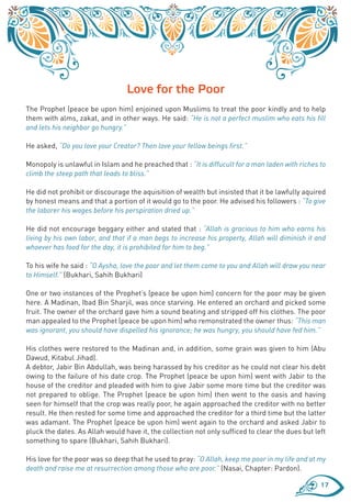Love for the Poor
The Prophet (peace be upon him) enjoined upon Muslims to treat the poor kindly and to help
them with alms, zakat, and in other ways. He said: “He is not a perfect muslim who eats his fill
and lets his neighbor go hungry.”

He asked, “Do you love your Creator? Then love your fellow beings first.”

Monopoly is unlawful in Islam and he preached that : “It is diffucult for a man laden with riches to
climb the steep path that leads to bliss.”

He did not prohibit or discourage the aquisition of wealth but insisted that it be lawfully aquired
by honest means and that a portion of it would go to the poor. He advised his followers : “To give
the laborer his wages before his perspiration dried up.”

He did not encourage beggary either and stated that : “Allah is gracious to him who earns his
living by his own labor, and that if a man begs to increase his property, Allah will diminish it and
whoever has food for the day, it is prohibited for him to beg.”

To his wife he said : “O Aysha, love the poor and let them come to you and Allah will draw you near
to Himself.” (Bukhari, Sahih Bukhari)

One or two instances of the Prophet’s (peace be upon him) concern for the poor may be given
here. A Madinan, Ibad Bin Sharjil, was once starving. He entered an orchard and picked some
fruit. The owner of the orchard gave him a sound beating and stripped off his clothes. The poor
man appealed to the Prophet (peace be upon him) who remonstrated the owner thus: “This man
was ignorant, you should have dispelled his ignorance; he was hungry, you should have fed him.”

His clothes were restored to the Madinan and, in addition, some grain was given to him (Abu
Dawud, Kitabul Jihad).
A debtor, Jabir Bin Abdullah, was being harassed by his creditor as he could not clear his debt
owing to the failure of his date crop. The Prophet (peace be upon him) went with Jabir to the
house of the creditor and pleaded with him to give Jabir some more time but the creditor was
not prepared to oblige. The Prophet (peace be upon him) then went to the oasis and having
seen for himself that the crop was really poor, he again approached the creditor with no better
result. He then rested for some time and approached the creditor for a third time but the latter
was adamant. The Prophet (peace be upon him) went again to the orchard and asked Jabir to
pluck the dates. As Allah would have it, the collection not only sufficed to clear the dues but left
something to spare (Bukhari, Sahih Bukhari).

His love for the poor was so deep that he used to pray: “O Allah, keep me poor in my life and at my
death and raise me at resurrection among those who are poor.” (Nasai, Chapter: Pardon).

                                                                                                  17
 