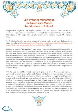 Can Prophet Muhammad
                             be taken as a Model
                            for Muslims to follow?
 Being the final Prophet of God, Prophet Muhammad has been endowed with a life that is an
 epitome of success. He was born an orphan and rose to become a ruler of integrity. Each of the
 different phases of his life provides examples for anyone who wishes to emulate it for righteous
 living.

 The Prophet’s character alone is a paragon of virtue, a model for all men. God says to the
 reader of the Quran: {You have indeed in the Messenger of God (Muhammad) a beautiful pattern (of
 conduct) for any one whose hope is God and the Final Day.} (33:21)

 Ali Akbar, in his book “God and Man”, says: “Great minds and teachers like Buddha and Christ
 could not present their lives as models for mankind to follow. One left the family while the other
 had none. One severed his connections with the worldly affairs altogether and the other had
 never entered into them. Their teachings are lofty but can be followed only by those who live
 an ascetic life like them. The human progress in acquiring knowledge of the Creator and the
 Universe and mastering elements and scientific research could never be possible if all people
 lived ascetic lives, and the world would come to an end in one generation as far as human
 beings are concerned if all practised celibacy. God Who is the Creator of mankind could not
 depute persons to advocate principles contrary to the laws laid down by Him for the procreation
 of His creatures.

 “But the great model Muhammad presents all phases of life to follow. As an orphan, as
 a shepherd, as a son, as a nephew, as father, as grandfather, as husband, as a citizen, as a
 neighbour, as a humanitarian and lover to children and orphans, as supporter and free worker
 for poor widows and needy persons, as tolerant teacher never offending susceptibilities or
 beliefs of others, as conqueror, as forgiver of those who persecuted him after they came under
 his power by his example of forgiving the people of Mecca who had ruthlessly persecuted him,
 as master of those who came to him as slaves by freeing them at once, as a ruler and a teacher
 of good treatment which should be meted to those who differ from you in religion when they
 come under your protection by his own example, as the first giver in the world to women a right
 of full possession of property and inheritance from parents, sons, brothers and sisters and
 other relations; and in many other respects a model to follow.”




18
 