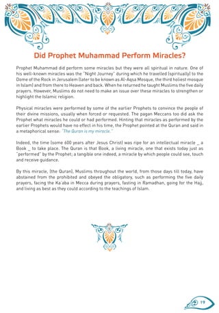 Did Prophet Muhammad Perform Miracles?
Prophet Muhammad did perform some miracles but they were all spiritual in nature. One of
his well-known miracles was the “Night Journey” during which he travelled (spiritually) to the
Dome of the Rock in Jerusalem (later to be known as Al-Aqsa Mosque, the third holiest mosque
in Islam) and from there to Heaven and back. When he returned he taught Muslims the five daily
prayers. However, Muslims do not need to make an issue over these miracles to strengthen or
highlight the Islamic religion.

Physical miracles were performed by some of the earlier Prophets to convince the people of
their divine missions, usually when forced or requested. The pagan Meccans too did ask the
Prophet what miracles he could or had performed. Hinting that miracles as performed by the
earlier Prophets would have no effect in his time, the Prophet pointed at the Quran and said in
a metaphorical sense: “The Quran is my miracle.”

Indeed, the time (some 600 years after Jesus Christ) was ripe for an intellectual miracle _ a
Book _ to take place. The Quran is that Book, a living miracle, one that exists today just as
“performed” by the Prophet; a tangible one indeed, a miracle by which people could see, touch
and receive guidance.

By this miracle, (the Quran), Muslims throughout the world, from those days till today, have
abstained from the prohibited and obeyed the obligatory, such as performing the five daily
prayers, facing the Ka’aba in Mecca during prayers, fasting in Ramadhan, going for the Hajj,
and living as best as they could according to the teachings of Islam.




                                                                                             19
 