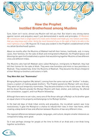 How the Prophet
               Instilled Brotherhood among Muslims
 Sure, Islam isn’t racist; almost any Muslim will tell you that. But Islam’s very strong stance
 against racism and prejudice wasn’t just demonstrated in words and principles: {O Mankind,
 We created you from a single (pair) of a male and a female and made you into nations and tribes,
 that you may know each other. Verily the most honored of you in the sight of God is he who is the
 most righteous of you} (Al-Hujurat:13). It was also evident in the Prophet’s establishment of the
 mu’akhah (brotherhood) system.

 About six months after the Muslims of Makkah had left their homes, livelihoods, and, in many
 cases, their families, for the sake of Allah and immigrated to Madinah, the Prophet (peace and
 blessings be upon him) established a system that would bring together Muslims of two different
 cities and different tribes.

 The Muslims who had left Makkah were called Muhajirun, immigrants to Madinah; they had
 left their homes for the sake of Allah. They were now homeless and more or less penniless in
 Madinah. They needed help. Enter the Muslims of Madinah. They became the Ansars (helpers)
 of their Muhajirun brothers and sisters in faith.

 They Were Not Just “Roommates”

 Bringing Muslims together (Mu’akhah ), coming from the same root as akh “brother” in Arabic,
 means a system of making people brothers. The Prophet paired one Muhajir with one Ansar.
 They were not just temporary roommates. They became brothers in the truest sense. Not only
 did the Ansar Muslim provide the Muhajir Muslim with food, shelter, and clothing. He offered
 him consolation, support, and true Muslim fellowship.

 Although there were no set rules, every one of the Ansar who got a Muhajir as his brother gave
 an equal share in his property and belongings to his Muhajir brother.

 In the bad old days of Arab tribal enmity and prejudices, the mu’akhah system was truly
 revolutionary. It gave the Muhajirun a chance to rebuild their lives in their new home, while
 creating a deep bond of love and affection between Muslims of two very different cities.

 The regional differences between people, languages, and culture, despite smaller distances as
 compared to today, were great.

 So it was perhaps strange for people at the time to think of an Arab and a non-Arab living
 together as brothers.



20
 