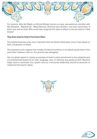 For instance, Bilal ibn Rabah, an African Muhajir and an ex-slave, was paired as a brother with
Abu Rawahah `Abdullah ibn `Abdul Rahman. And they were brothers, not mere roommates. A
black man and an Arab. Who could have imagined this state of affairs in the pre-Islamic tribal
Arabia?

They Even Used to Inherit from Each Other

This brotherhood was even more important than the blood relationship, since it was based on
faith, not genetics or blood.

This existed to such a degree that initially, the Muslim brothers in mu’akhah would inherit from
each other. However, later on, this practice was abrogated.

The mu’akhah system is clearly an example of Islam’s solid commitment to the establishment
of a brotherhood based not on color, language, race, or ethnicity, but purely on faith. Muslims
today need to remember this system and our community leadership should be proactive to
implement the Islamic ideals.




                                                                                              21
 